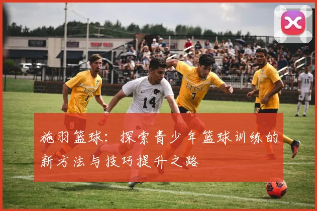 施羽篮球：探索青少年篮球训练的新方法与技巧提升之路