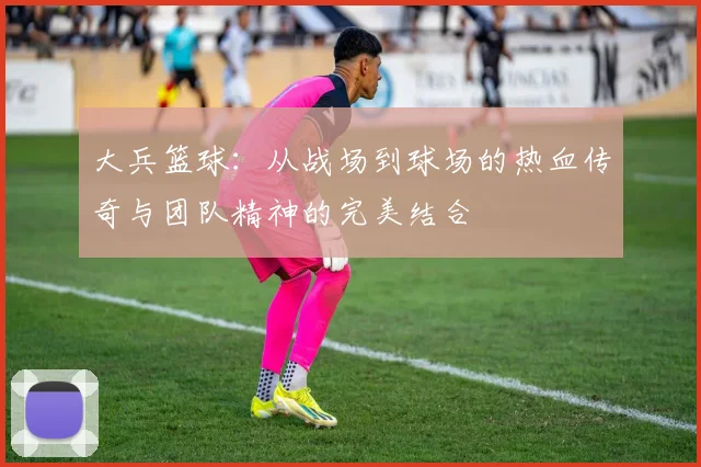 大兵篮球：从战场到球场的热血传奇与团队精神的完美结合