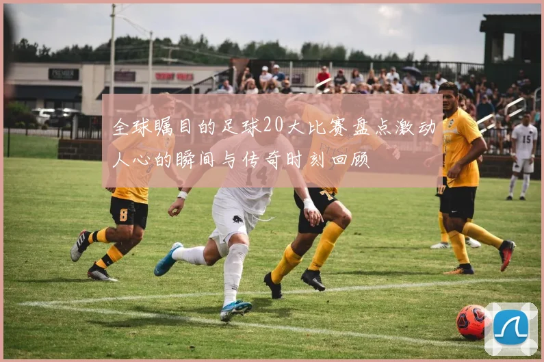 全球瞩目的足球20大比赛盘点激动人心的瞬间与传奇时刻回顾