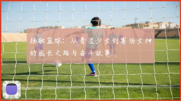 杨敏篮球：从青涩少女到赛场女神的成长之路与奋斗故事